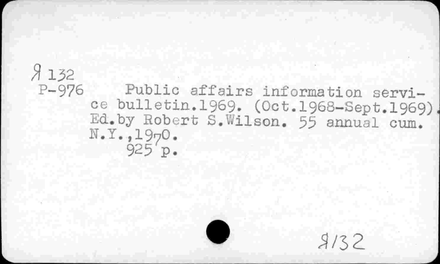 ﻿ÏÏ 132
P-976 Public affairs information service bulletin.1969. (Oct.1968-Sept.1969) Ed.by Robert S.Wilson. 55 annual cum. N.Y.,1970.
925 P.
3/32